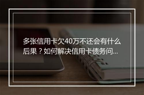 多张信用卡欠40万不还会有什么后果？如何解决信用卡债务问题？