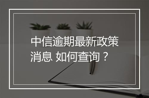 中信逾期最新政策消息 如何查询？