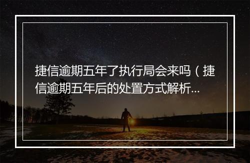 捷信逾期五年了执行局会来吗（捷信逾期五年后的处置方式解析）
