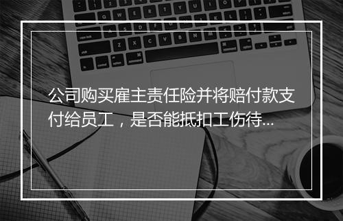 公司购买雇主责任险并将赔付款支付给员工，是否能抵扣工伤待遇？