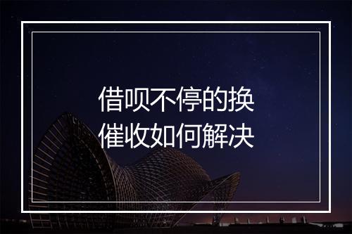 借呗不停的换催收如何解决