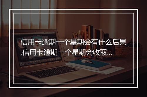 信用卡逾期一个星期会有什么后果,信用卡逾期一个星期会收取哪些费用
