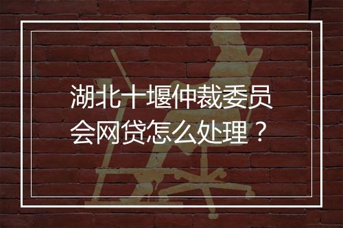 湖北十堰仲裁委员会网贷怎么处理？