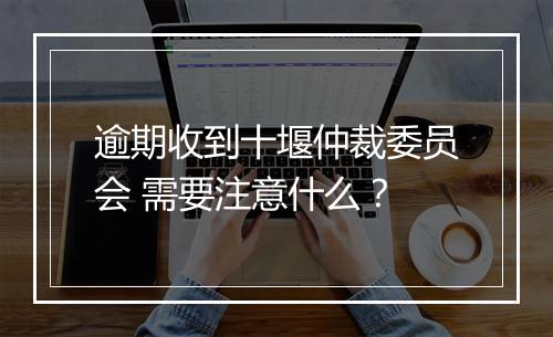 逾期收到十堰仲裁委员会 需要注意什么？