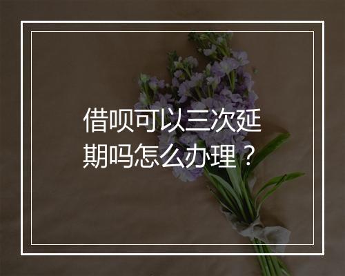 借呗可以三次延期吗怎么办理？