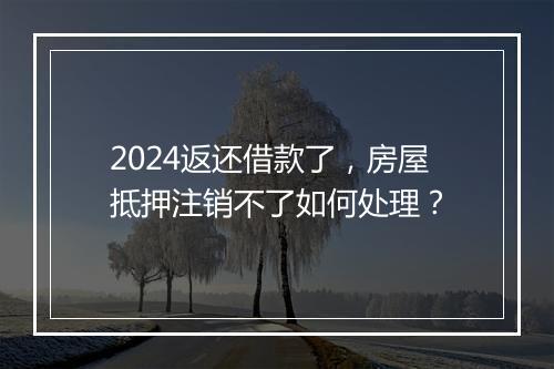 2024返还借款了，房屋抵押注销不了如何处理？