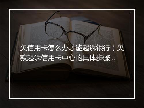 欠信用卡怎么办才能起诉银行（欠款起诉信用卡中心的具体步骤）