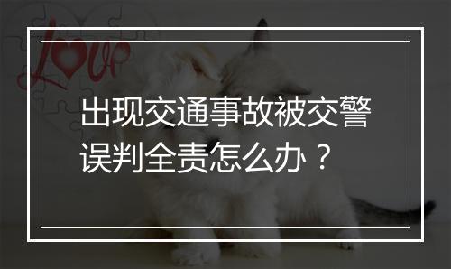 出现交通事故被交警误判全责怎么办？