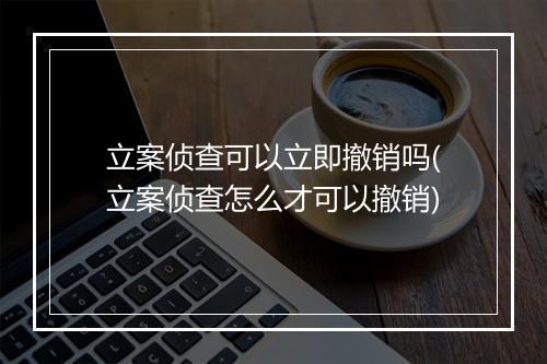 立案侦查可以立即撤销吗(立案侦查怎么才可以撤销)