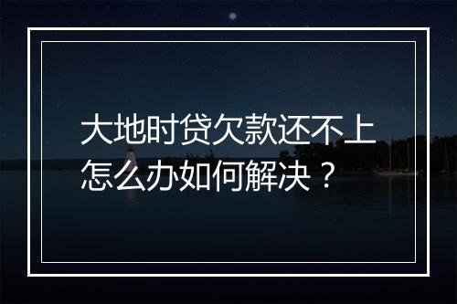 大地时贷欠款还不上怎么办如何解决？