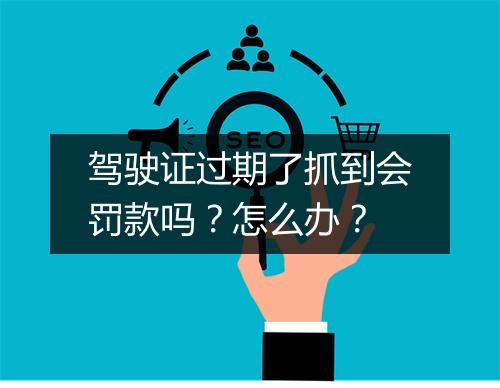 驾驶证过期了抓到会罚款吗？怎么办？