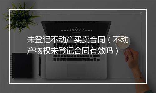 未登记不动产买卖合同（不动产物权未登记合同有效吗）
