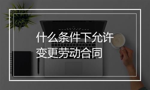 什么条件下允许变更劳动合同