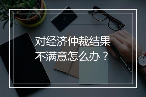 对经济仲裁结果不满意怎么办？