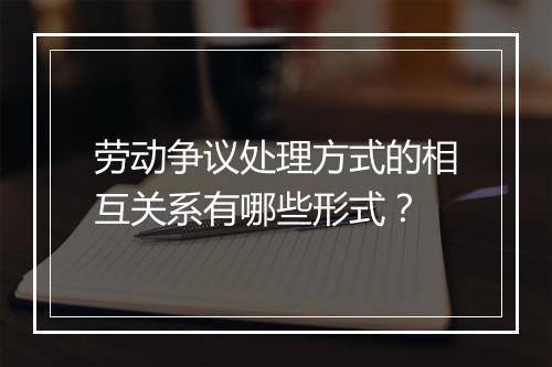 劳动争议处理方式的相互关系有哪些形式？