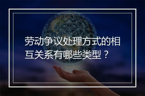 劳动争议处理方式的相互关系有哪些类型？