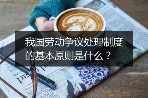 我国劳动争议处理制度的基本原则是什么？
