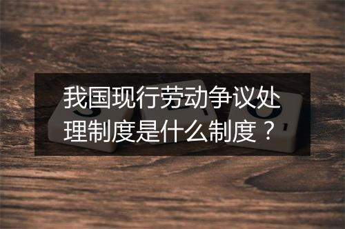 我国现行劳动争议处理制度是什么制度？
