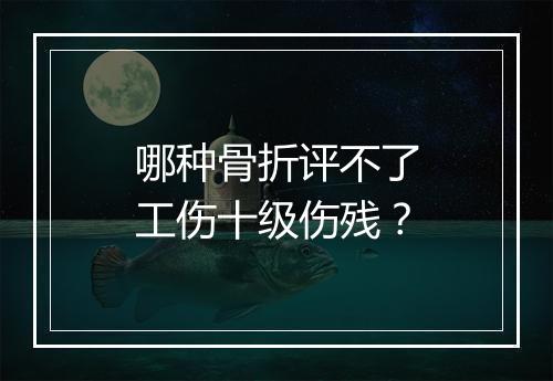 哪种骨折评不了工伤十级伤残？