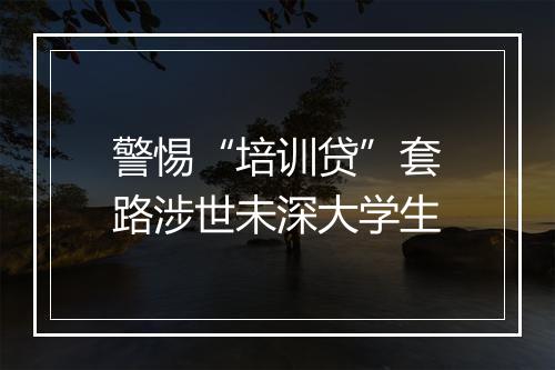 警惕“培训贷”套路涉世未深大学生