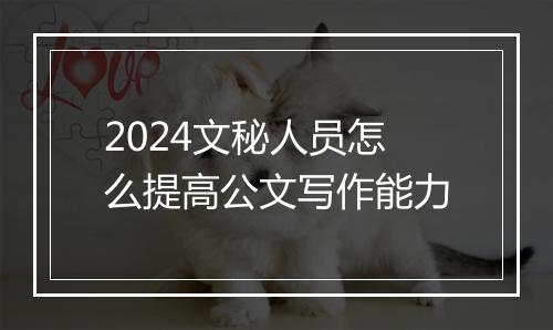 2024文秘人员怎么提高公文写作能力