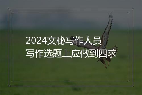 2024文秘写作人员写作选题上应做到四求