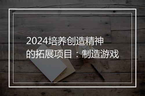 2024培养创造精神的拓展项目：制造游戏