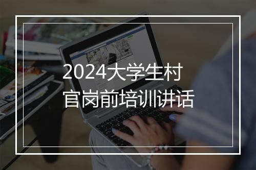 2024大学生村官岗前培训讲话