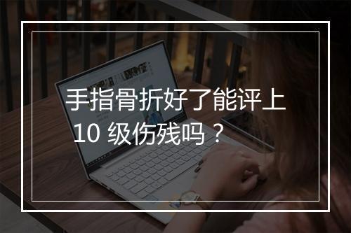 手指骨折好了能评上 10 级伤残吗？