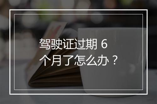 驾驶证过期 6 个月了怎么办？