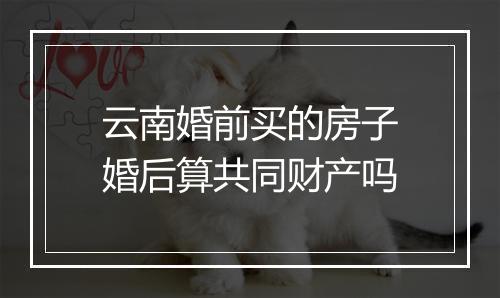 云南婚前买的房子婚后算共同财产吗
