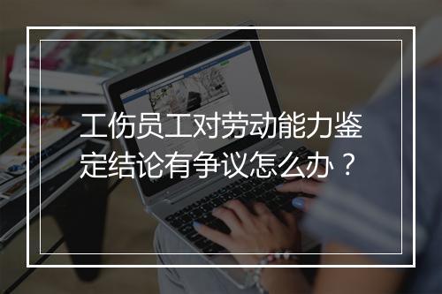 工伤员工对劳动能力鉴定结论有争议怎么办？