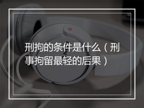刑拘的条件是什么（刑事拘留最轻的后果）