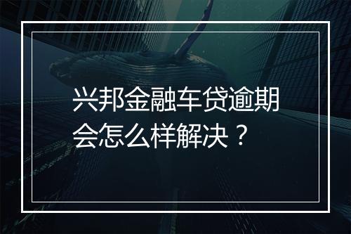 兴邦金融车贷逾期会怎么样解决？