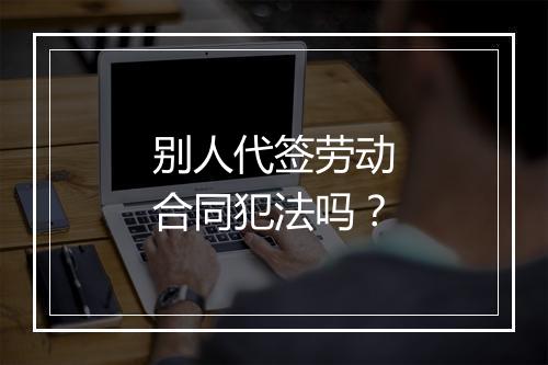 别人代签劳动合同犯法吗？