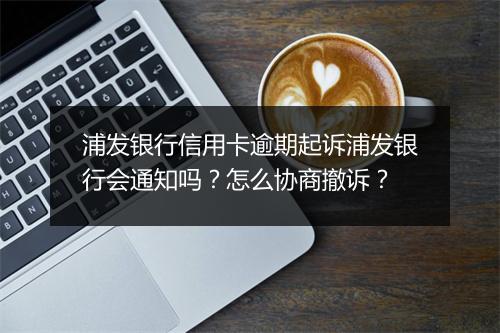 浦发银行信用卡逾期起诉浦发银行会通知吗？怎么协商撤诉？