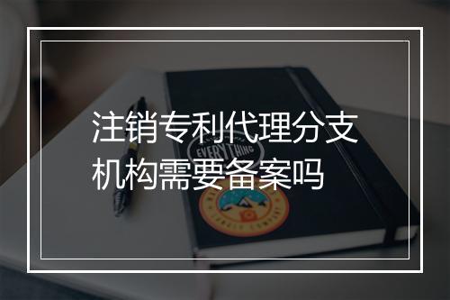 注销专利代理分支机构需要备案吗