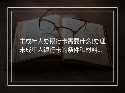 未成年人办银行卡需要什么(办理未成年人银行卡的条件和材料)