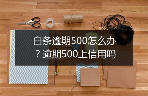白条逾期500怎么办？逾期500上信用吗