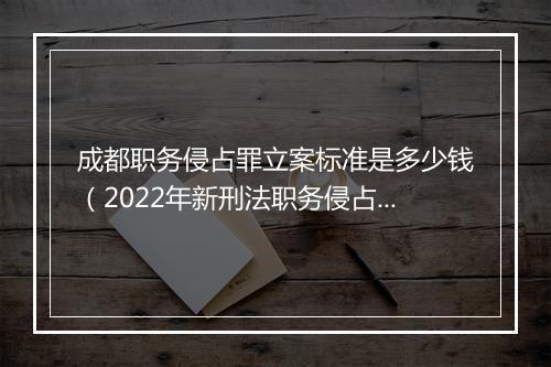 成都职务侵占罪立案标准是多少钱（2022年新刑法职务侵占量刑）