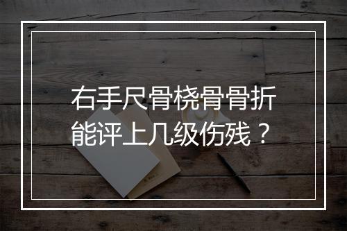 右手尺骨桡骨骨折能评上几级伤残？