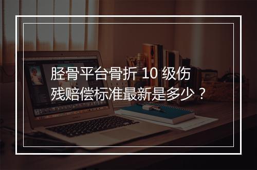 胫骨平台骨折 10 级伤残赔偿标准最新是多少？