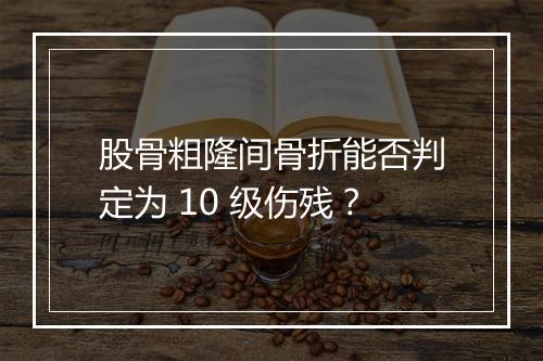 股骨粗隆间骨折能否判定为 10 级伤残？