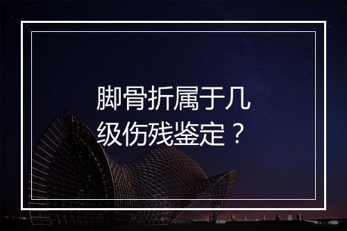 脚骨折属于几级伤残鉴定？