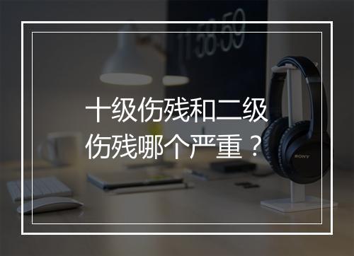 十级伤残和二级伤残哪个严重？