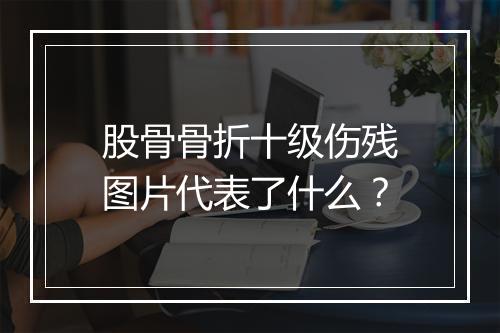 股骨骨折十级伤残图片代表了什么？