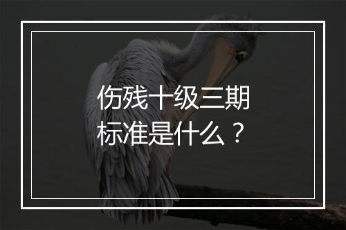 伤残十级三期标准是什么？