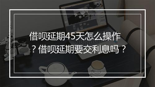 借呗延期45天怎么操作？借呗延期要交利息吗？
