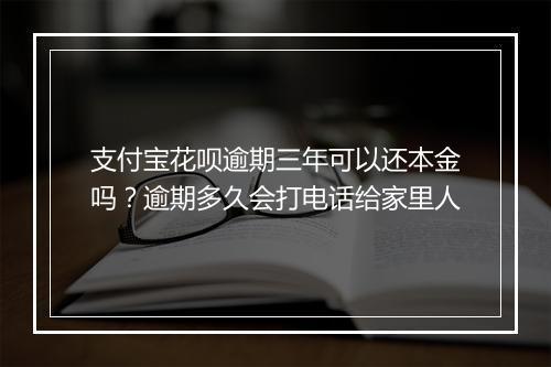 支付宝花呗逾期三年可以还本金吗？逾期多久会打电话给家里人