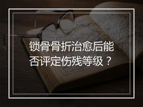 锁骨骨折治愈后能否评定伤残等级？